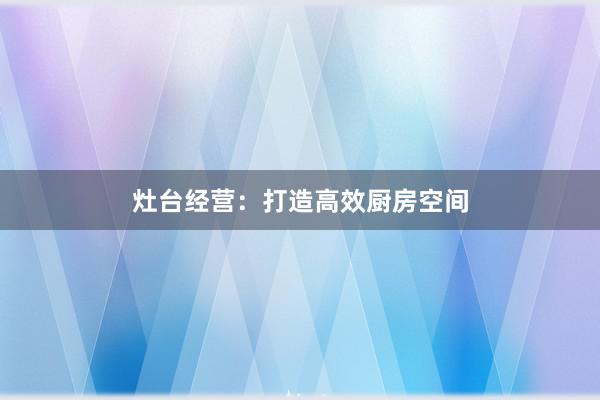 灶台经营：打造高效厨房空间